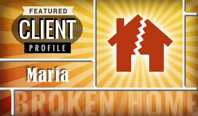 Featured Client Profile: Maria - Broken Home