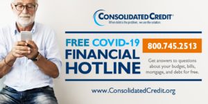 FREE COVID-19 FINANCIAL HOTLINE 800.745.2513 Get answers to questions about your budget, bills, mortgage, and debt for free. www.consolidatedcredit.org