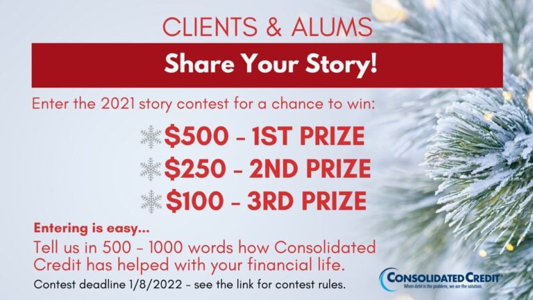 Clients & Alums - Share Your Story!
Enter the 2021 story content for a chance to win: $500 - 1st price, $250 - 2nd prize, $100 - 3rd prize
Entering is easy... Tell us in 500-1000 words how Consolidated Credit has helped with your financial life. Contest deadline 1/8/2022 - see the link for contest rules 