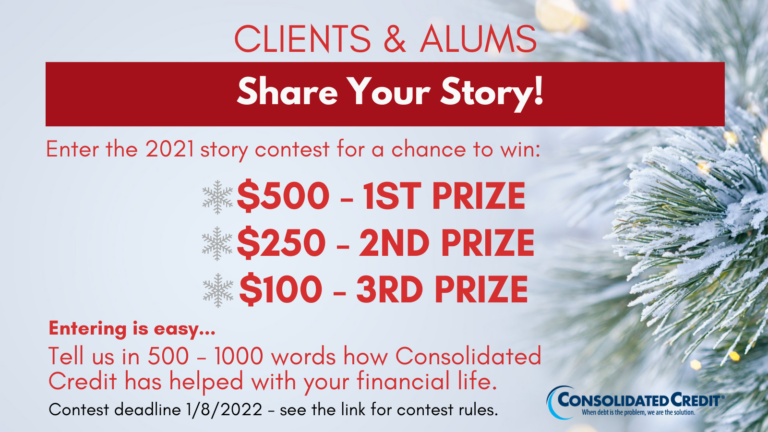 Clients & Alums - Share Your Story!
Enter the 2021 story content for a chance to win: $500 - 1st price, $250 - 2nd prize, $100 - 3rd prize
Entering is easy... Tell us in 500-1000 words how Consolidated Credit has helped with your financial life. Contest deadline 1/8/2022 - see the link for contest rules